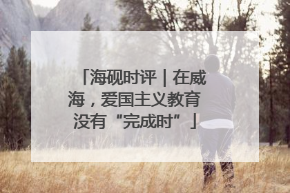 海砚时评｜在威海，爱国主义教育没有“完成时”