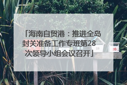 海南自贸港：推进全岛封关准备工作专班第28次领导小组会议召开