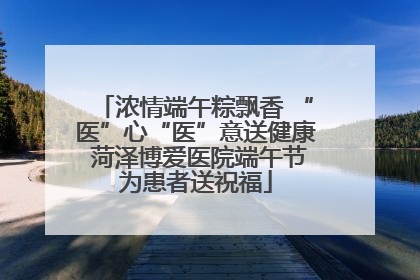 浓情端午粽飘香 “医”心“医”意送健康 菏泽博爱医院端午节为患者送祝福