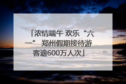 浓情端午 欢乐“六一” 郑州假期接待游客逾600万人次