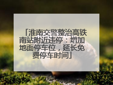 淮南交警整治高铁南站附近违停：增加地面停车位，延长免费停车时间