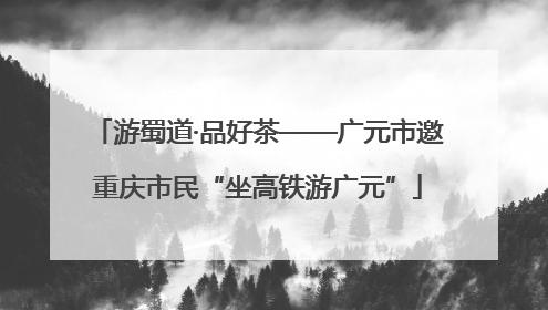 游蜀道·品好茶——广元市邀重庆市民“坐高铁游广元”