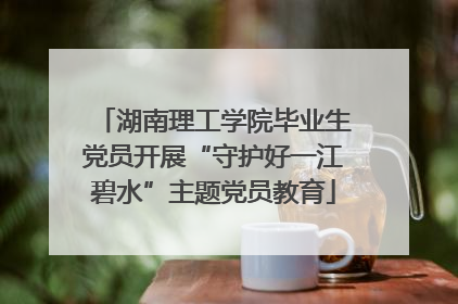 湖南理工学院毕业生党员开展“守护好一江碧水”主题党员教育