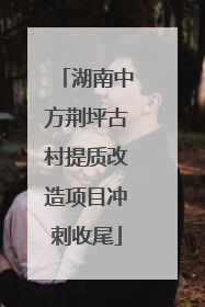 湖南中方荆坪古村提质改造项目冲刺收尾