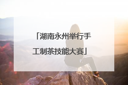 湖南永州举行手工制茶技能大赛