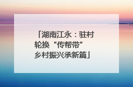 湖南江永：驻村轮换“传帮带” 乡村振兴承新篇