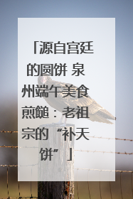 源自宫廷的圆饼 泉州端午美食煎䭔：老祖宗的“补天饼”
