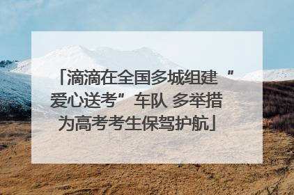 滴滴在全国多城组建“爱心送考”车队 多举措为高考考生保驾护航