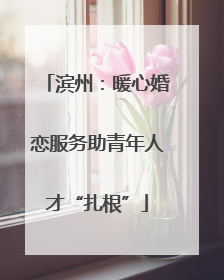 滨州：暖心婚恋服务助青年人才“扎根”