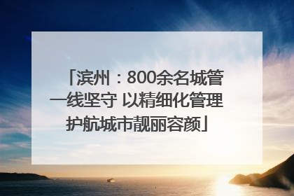滨州：800余名城管一线坚守 以精细化管理护航城市靓丽容颜