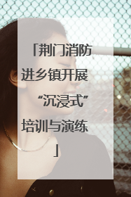 荆门消防进乡镇开展“沉浸式”培训与演练