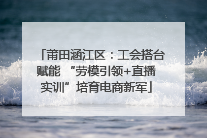 莆田涵江区：工会搭台赋能 “劳模引领+直播实训”培育电商新军