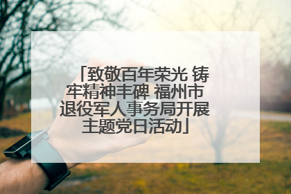 致敬百年荣光 铸牢精神丰碑 福州市退役军人事务局开展主题党日活动