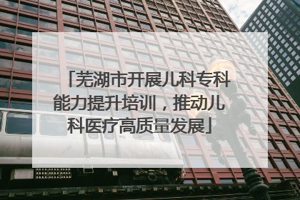 芜湖市开展儿科专科能力提升培训，推动儿科医疗高质量发展