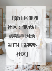 萧山区湘湖社区：传承红砖精神 因地制宜打造完整社区
