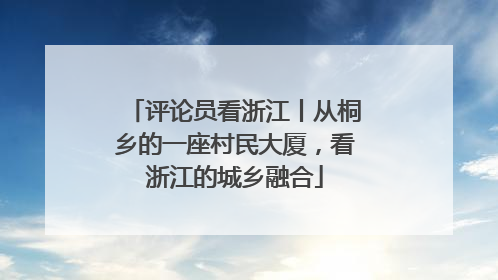 评论员看浙江丨从桐乡的一座村民大厦，看浙江的城乡融合