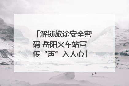 解锁旅途安全密码 岳阳火车站宣传“声”入人心