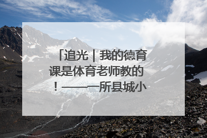 追光｜我的德育课是体育老师教的！——一所县城小学的思政课改革