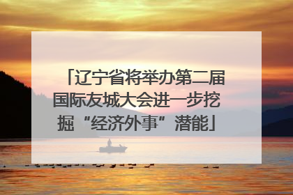 辽宁省将举办第二届国际友城大会进一步挖掘“经济外事”潜能