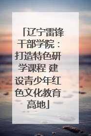 辽宁雷锋干部学院：打造特色研学课程 建设青少年红色文化教育高地
