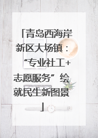 青岛西海岸新区大场镇：“专业社工+志愿服务”绘就民生新图景