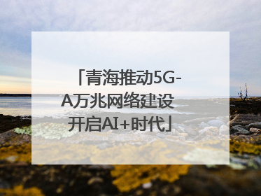 青海推动5G-A万兆网络建设 开启AI+时代