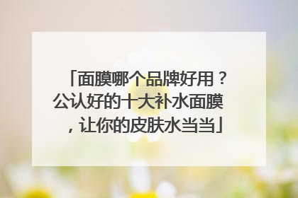 面膜哪个品牌好用？公认好的十大补水面膜，让你的皮肤水当当
