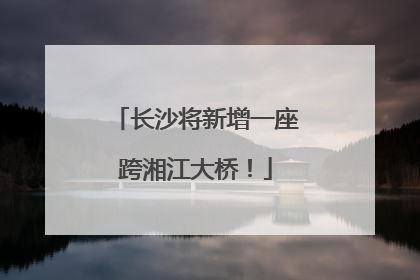长沙将新增一座跨湘江大桥！