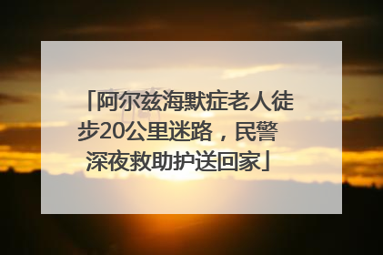 阿尔兹海默症老人徒步20公里迷路，民警深夜救助护送回家