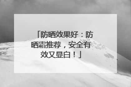 防晒效果好：防晒霜推荐，安全有效又显白！