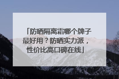 防晒隔离霜哪个牌子最好用？防晒实力派，性价比高口碑在线
