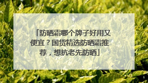 防晒霜哪个牌子好用又便宜？国货精选防晒霜推荐，想抗老先防晒