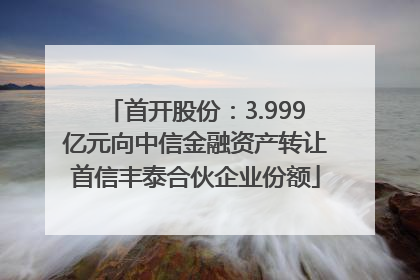 首开股份：3.999亿元向中信金融资产转让首信丰泰合伙企业份额