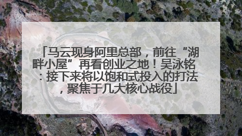 马云现身阿里总部，前往“湖畔小屋”再看创业之地！吴泳铭：接下来将以饱和式投入的打法，聚焦于几大核心战役