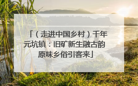 （走进中国乡村）千年元坑镇：旧矿新生融古韵 原味乡俗引客来