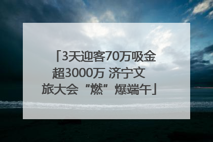 3天迎客70万吸金超3000万 济宁文旅大会“燃”爆端午