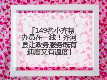 149名小齐帮办员在一线！齐河县让政务服务既有速度又有温度