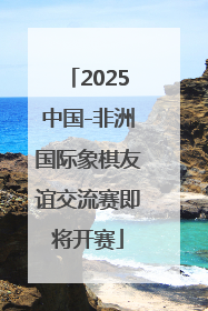 2025中国-非洲国际象棋友谊交流赛即将开赛