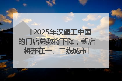2025年汉堡王中国的门店总数将下降，新店将开在一、二线城市