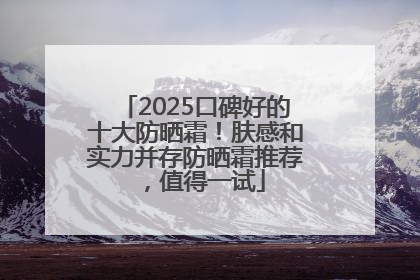 2025口碑好的十大防晒霜！肤感和实力并存防晒霜推荐，值得一试