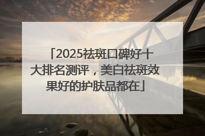 2025祛斑口碑好十大排名测评，美白祛斑效果好的护肤品都在