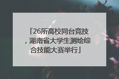 26所高校同台竞技，湖南省大学生测绘综合技能大赛举行