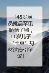 45岁演员姚晨罕见晒亲子照，11岁儿子“土豆”身材过瘦引争议
