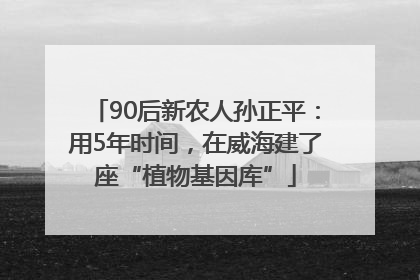 90后新农人孙正平：用5年时间，在威海建了座“植物基因库”